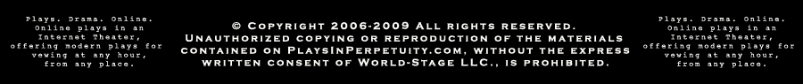 Plays. Drama. Online. Online plays in an Internet Theater, offering modern plays for viewing at any hour, from any place.  &copy; Copyright 2006-2009 All Rights Reserved. Unathorized copying or reproduction of the materials contained on Playsinperpetuity.com, without the express written consent of World-Stage LLC., is prohibited.